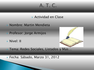  Actividad en Clase
 Nombre: Martin Mendieta
 Profesor: Jorge Armijos
 Nivel: II
 Tema: Redes Sociales, Listados y Mas…
 Fecha: Sábado, Marzo 31, 2012
 