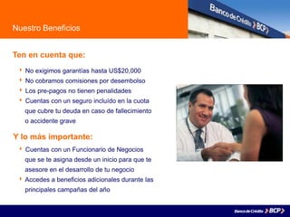Nuestro Beneficios
Ten en cuenta que:
 No exigimos garantías hasta US$20,000
 No cobramos comisiones por desembolso
 Los pre-pagos no tienen penalidades
 Cuentas con un seguro incluído en la cuota
. que cubre tu deuda en caso de fallecimiento
. o accidente grave
 Cuentas con un Funcionario de Negocios
que se te asigna desde un inicio para que te
asesore en el desarrollo de tu negocio
 Accedes a beneficios adicionales durante las
principales campañas del año
Y lo más importante:
 