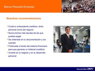 Banca Pequeña Empresa
Nuestras recomendaciones
Cuida tu antecedente crediticio, tanto
. personal como del negocio
Nunca tomes más deudas de las que
. puedes pagar
Se ordenado en tu documentación y tus
. cuentas
Finánciate a través del sistema financiero
. para que generes un historial crediticio
Invierte en tu negocio y en tu desarrollo
. personal
 