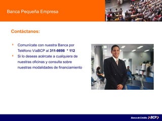 Banca Pequeña Empresa
Contáctanos:
 Comunícate con nuestra Banca por
Teléfono VíaBCP al 311-9898 * 112
 Si lo deseas acércate a cualquiera de
nuestras oficinas y consulta sobre
nuestras modalidades de financiamiento
 