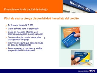 Financiamiento de capital de trabajo
Fácil de usar y otorga disponibilidad inmediata del crédito
 Te financia desde S/ 5,000
 Clave secreta para tu seguridad
 Úsalo en nuestras oficinas y en
cajeros automáticos a nivel nacional
 Con estados de cuenta mensuales y
cronogramas de pago
 Incluye un seguro que paga la deuda
en caso de fallecimiento
 Acepta prepagos parciales y totales
sin penalidad ni limitaciones
 