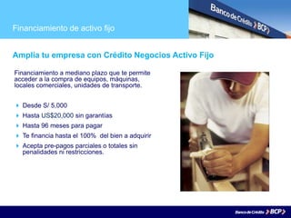 Financiamiento de activo fijo
Amplía tu empresa con Crédito Negocios Activo Fijo
Financiamiento a mediano plazo que te permite
acceder a la compra de equipos, máquinas,
locales comerciales, unidades de transporte.
 Desde S/ 5,000
 Hasta US$20,000 sin garantías
 Hasta 96 meses para pagar
 Te financia hasta el 100% del bien a adquirir
 Acepta pre-pagos parciales o totales sin
penalidades ni restricciones.
 