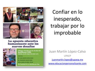 Confiar en lo
inesperado,
trabajar por lo
improbable
Juan Martín López-Calva
UPAEP
juanmartin.lopez@upaep.mx
www.educacionpersonalizante.com
 