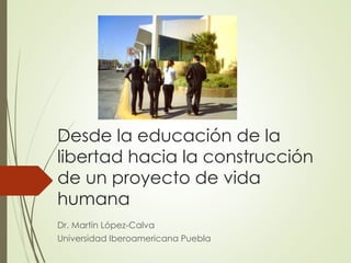 Desde la educación de la
libertad hacia la construcción
de un proyecto de vida
humana
Dr. Martín López-Calva
Universidad Iberoamericana Puebla
 