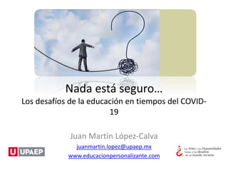 Nada está seguro…
Los desafíos de la educación en tiempos del COVID-
19
Juan Martín López-Calva
juanmartin.lopez@upaep.mx
www.educacionpersonalizante.com
 