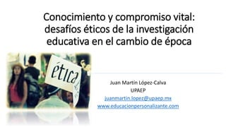 Conocimiento y compromiso vital:
desafíos éticos de la investigación
educativa en el cambio de época
Juan Martín López-Calva
UPAEP
juanmartin.lopez@upaep.mx
www.educacionpersonalizante.com
 