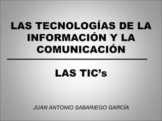 LAS TECNOLOGÍAS DE LA INFORMACIÓN Y LA COMUNICACIÓN LAS TIC’s JUAN ANTONIO SABARIEGO GARCÍA 