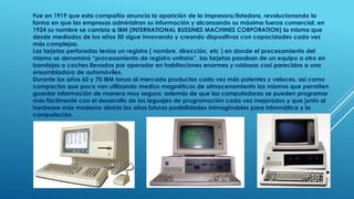 Fue en 1919 que esta compañía anuncia la aparición de la impresora/listadora, revolucionando la 
forma en que las empresas administran su información y alcanzando su máxima fuerza comercial; en 
1924 su nombre se cambia a IBM (INTERNATIONAL BUSSINES MACHINES CORPORATION) la misma que 
desde mediados de los años 50 sigue innovando y creando dispositivos con capacidades cada vez 
más complejas. 
Las tarjetas perforadas tenías un registro ( nombre, dirección, etc ) en donde el procesamiento del 
mismo se denominó “procesamiento de registro unitario”, las tarjetas pasaban de un equipo a otro en 
bandejas o coches llevados por operador en habitaciones enormes y ruidosas casi parecidos a una 
ensambladora de automóviles. 
Durante los años 60 y 70 IBM lanza al mercado productos cada vez más potentes y veloces, así como 
compactos que poco van utilizando medios magnéticos de almacenamiento los mismos que permiten 
guardar información de manera muy segura; además de que las computadoras se pueden programar 
más fácilmente con el desarrollo de los leguajes de programación cada vez mejorados y que junto al 
hardware más moderno abriría los años futuros posibilidades inimaginables para informática y la 
computación. 
 
