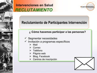 Conductas Saludables -Promoción- Manejo de Enfermedades -Prevención- Derivación Especializada -Tratamiento- Intervenciones en Salud Reclutamiento participantes intervención ¿ Cómo hacemos participar a las personas? Segmentar necesidades Invitación a programas específicos Mail Correo Teléfono Págnia web Blog, Facebook Centros de inscripción Intervenciones en Salud RECLUTAMIENTO Reclutamiento de Participantes Intervención 
