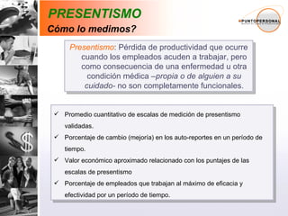 PRESENTISMO Presentismo : Pérdida de productividad que ocurre cuando los empleados acuden a trabajar, pero como consecuencia de una enfermedad u otra condición médica – propia o de alguien a su cuidado-  no son completamente funcionales. Promedio cuantitativo de escalas de medición de presentismo validadas. Porcentaje de cambio (mejoría) en los auto-reportes en un período de tiempo. Valor económico aproximado relacionado con los puntajes de las escalas de presentismo Porcentaje de empleados que trabajan al máximo de eficacia y efectividad por un período de tiempo. Cómo lo medimos? 