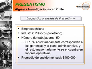 Empresa chilena Industria: Plástico (polietileno).  Número de trabajadores: 50  El 10% aproximadamente corresponden a las gerencias y la plana administrativa, y el resto mayoritariamente se encuentra en labores operativas.  Promedio de sueldo mensual: $400.000 Diagnóstico y análisis de Presentismo PRESENTISMO Algunas Investigaciones en Chile 
