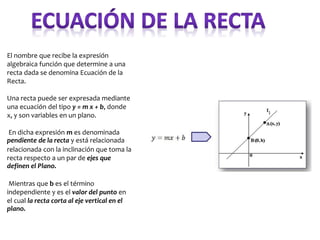 El nombre que recibe la expresión
algebraica función que determine a una
recta dada se denomina Ecuación de la
Recta.
Una recta puede ser expresada mediante
una ecuación del tipo y = m x + b, donde
x, y son variables en un plano.
En dicha expresión m es denominada
pendiente de la recta y está relacionada
relacionada con la inclinación que toma la
recta respecto a un par de ejes que
definen el Plano.
Mientras que b es el término
independiente y es el valor del punto en
el cual la recta corta al eje vertical en el
plano.
 