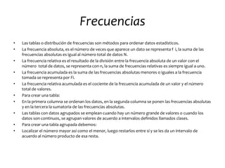 Frecuencias
•   Las tablas o distribución de frecuencias son métodos para ordenar datos estadísticos.
•   La frecuencia absoluta, es el número de veces que aparece un dato se representa f i, la suma de las
    frecuencias absolutas es igual al número total de datos N.
•   La frecuencia relativa es el resultado de la división entre la frecuencia absoluta de un valor con el
    número total de datos, se representa con n, la suma de frecuencias relativas es siempre igual a uno.
•   La frecuencia acumulada es la suma de las frecuencias absolutas menores o iguales a la frecuencia
    tomada se representa por Fi.
•   La frecuencia relativa acumulada es el cociente de la frecuencia acumulada de un valor y el número
    total de valores.
•   Para crear una tabla:
•   En la primera columna se ordenan los datos, en la segunda columna se ponen las frecuencias absolutas
    y en la tercera la sumatoria de las frecuencias absolutas.
•   Las tablas con datos agrupados se emplean cuando hay un número grande de valores o cuando los
    datos son continuos, se agrupan valores de acuerdo a intervalos definidos llamados clases.
•   Para crear una tabla agrupada debemos:
•   Localizar el número mayor así como el menor, luego restarlos entre sí y se les da un intervalo de
    acuerdo al número producto de esa resta.
 