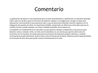 Comentario
La graficación de datos es muy importante para su buen entendimiento y clasificación, es relevante aprender
sobre cada uno de ellos apara al momento de elaborar trabajos e investigaciones escoger el mejor para
representar correctamente lo que queremos decir y que las personas entiendan nuestros objetivos con la
indagación de aquellos de datos. Es importante también comprender las diferencias entre ellos para así no
cometer errores y poder expresar con mayor claridad resultados de encuestas etc.
La estadística es fundamental en la vida diaria, ya que estamos siempre comparando ya sea precios para
abaratar costos o estados civiles, en todo caso la estadística es una ciencia que aporta sobre todo a la
economía con los estudios de campo para que los proyectos de empresas puedan realizarse, y analizar
correctamente puede determinar tanto el éxito como el fracaso de la misma. Debemos poner especial énfasis
en el estudio de este tema para poder avanzar exitosamente en la vida.
 