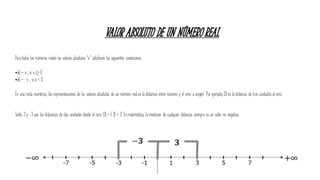 VALOR ABSOLUTO DE UN NÚMERO REAL
Paratodos los números reales los valores absolutos “x” satisfacen las siguientes condiciones:
•|x| = x ; si x ≥ 0
•|x| = -x ; si x < 0
En una recta numérica, las representaciones de los valores absolutos de un número real es la distancia entre número y el cero u origen. Por ejemplo, |3| es la distancia de tres unidades al cero.
Tanto 3 y -3 son las distancias de dos unidades desde el cero. |3| = |-3| = 3. En matemática, la medición de cualquier distancia siempre es un valor no negativo.
 