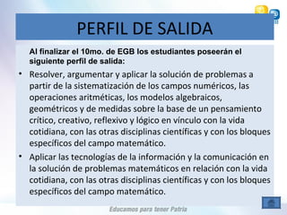 PERFIL DE SALIDA
Al finalizar el 10mo. de EGB los estudiantes poseerán el
siguiente perfil de salida:
• Resolver, argumentar y aplicar la solución de problemas a
partir de la sistematización de los campos numéricos, las
operaciones aritméticas, los modelos algebraicos,
geométricos y de medidas sobre la base de un pensamiento
crítico, creativo, reflexivo y lógico en vínculo con la vida
cotidiana, con las otras disciplinas científicas y con los bloques
específicos del campo matemático.
• Aplicar las tecnologías de la información y la comunicación en
la solución de problemas matemáticos en relación con la vida
cotidiana, con las otras disciplinas científicas y con los bloques
específicos del campo matemático.
 