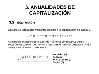 3. ANUALIDADES DE
CAPITALIZACIÓN
La suma de todos estos montantes da lugar a la capitalización del capital C:
𝐶 = 𝑎 1 + 𝑟 + 𝑎(1 + 𝑟)2
+ ⋯ + 𝑎(1 + 𝑟) 𝑡
Aplicando la expresión de la suma de n términos consecutivos de una
sucesión o progresión geométrica a la progresión anterior de razón (1 + r) y
números de términos t, obtenemos:
𝐶 =
𝑎 1 + 𝑟 · [ 1 + 𝑟 𝑡 − 1]
𝑟
3.2. Expresión
Anualidad (a)
Rédito (r)
Nº de periodos (t)
Capital (C)
 