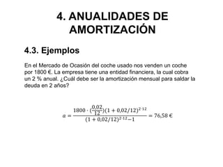4. ANUALIDADES DE
AMORTIZACIÓN
4.3. Ejemplos
En el Mercado de Ocasión del coche usado nos venden un coche
por 1800 €. La empresa tiene una entidad financiera, la cual cobra
un 2 % anual. ¿Cuál debe ser la amortización mensual para saldar la
deuda en 2 años?
𝑎 =
1800 · (
0,02
12
)(1 + 0,02/12)2·12
(1 + 0,02/12)2·12−1
= 76,58 €
 
