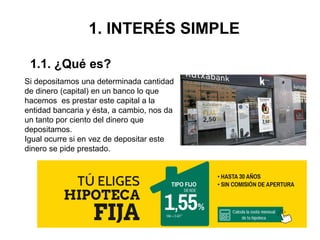 1. INTERÉS SIMPLE
Si depositamos una determinada cantidad
de dinero (capital) en un banco lo que
hacemos es prestar este capital a la
entidad bancaria y ésta, a cambio, nos da
un tanto por ciento del dinero que
depositamos.
Igual ocurre si en vez de depositar este
dinero se pide prestado.
1.1. ¿Qué es?
 