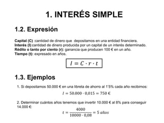 1. INTERÉS SIMPLE
Capital (C) :cantidad de dinero que depositamos en una entidad financiera.
Interés (I):cantidad de dinero producida por un capital de un interés determinado.
Rédito o tanto por ciento (r): ganancia que producen 100 € en un año.
Tiempo (t): expresado en años.
𝐼 = 𝐶 · 𝑟 · 𝑡
1. Si depositamos 50.000 € en una libreta de ahorro al 1’5% cada año recibimos:
𝐼 = 50.000 · 0,015 = 750 €
1.2. Expresión
1.3. Ejemplos
2. Determinar cuántos años tenemos que invertir 10.000 € al 8% para conseguir
14.000 €:
𝑡 =
4000
10000 · 0,08
= 5 𝑎ñ𝑜𝑠
 