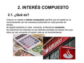 2. INTERÉS COMPUESTO
Colocar un capital a interés compuesto significa que el capital se va
incrementando con los intereses producidos en cada periodo de
tiempo.
Al capital existente en cada momento, le llamamos montante.
No cobramos los intereses en los distintos periodos de tiempo sino que
éstos se van sumando al capital, éste se va incrementando.
2.1. ¿Qué es?
 