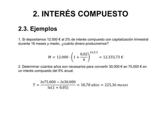 2. INTERÉS COMPUESTO
1. Si depositamos 12.000 € al 2% de interés compuesto con capitalización trimestral
durante 16 meses y medio, ¿cuánto dinero produciremos?
𝑀 = 12.000 · 1 +
0,02
4
16,5:3
= 12.333,73 €
2.3. Ejemplos
𝑇 =
𝑙𝑛75.000 − 𝑙𝑛30.000
ln 1 + 0,05
= 18,78 𝑎ñ𝑜𝑠 = 225,36 𝑚𝑒𝑠𝑒𝑠
2. Determinar cúantos años son necesarios para convertir 30.000 € en 75.000 € en
un interés compuesto del 5% anual.
 