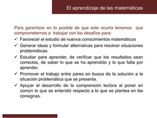 El aprendizaje de las matemáticas
Para garantizar en lo posible de que esto ocurra tenemos que
comprometernos a trabajar con los desafíos para:
 Favorecer el estudio de nuevos conocimientos matemáticos
 Generar ideas y formular alternativas para resolver situaciones
problemáticas.
 Estudiar para aprender, de verificar que los resultados sean
correctos, de saber lo que se ha aprendido y lo que falta por
aprender.
 Promover el trabajo entre pares en busca de la solución a la
situación problemática que se presenta.
 Apoyar el desarrollo de la comprensión lectora al poner en
común lo que se entendió respecto a lo que se plantea en las
consignas.
 