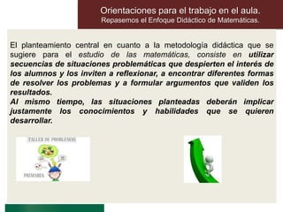 Orientaciones para el trabajo en el aula.
Repasemos el Enfoque Didáctico de Matemáticas.
El planteamiento central en cuanto a la metodología didáctica que se
sugiere para el estudio de las matemáticas, consiste en utilizar
secuencias de situaciones problemáticas que despierten el interés de
los alumnos y los inviten a reflexionar, a encontrar diferentes formas
de resolver los problemas y a formular argumentos que validen los
resultados.
Al mismo tiempo, las situaciones planteadas deberán implicar
justamente los conocimientos y habilidades que se quieren
desarrollar.
 