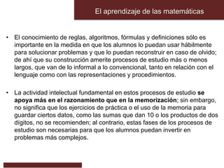 El aprendizaje de las matemáticas
• El conocimiento de reglas, algoritmos, fórmulas y definiciones sólo es
importante en la medida en que los alumnos lo puedan usar hábilmente
para solucionar problemas y que lo puedan reconstruir en caso de olvido;
de ahí que su construcción amerite procesos de estudio más o menos
largos, que van de lo informal a lo convencional, tanto en relación con el
lenguaje como con las representaciones y procedimientos.
• La actividad intelectual fundamental en estos procesos de estudio se
apoya más en el razonamiento que en la memorización; sin embargo,
no significa que los ejercicios de práctica o el uso de la memoria para
guardar ciertos datos, como las sumas que dan 10 o los productos de dos
dígitos, no se recomienden; al contrario, estas fases de los procesos de
estudio son necesarias para que los alumnos puedan invertir en
problemas más complejos.
 
