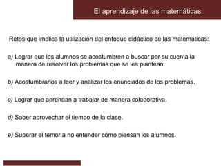 El aprendizaje de las matemáticas
Retos que implica la utilización del enfoque didáctico de las matemáticas:
a) Lograr que los alumnos se acostumbren a buscar por su cuenta la
manera de resolver los problemas que se les plantean.
b) Acostumbrarlos a leer y analizar los enunciados de los problemas.
c) Lograr que aprendan a trabajar de manera colaborativa.
d) Saber aprovechar el tiempo de la clase.
e) Superar el temor a no entender cómo piensan los alumnos.
 