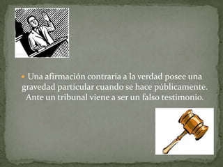  Una afirmación contraria a la verdad posee una
gravedad particular cuando se hace públicamente.
Ante un tribunal viene a ser un falso testimonio.
 