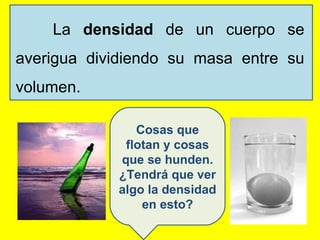 La  densidad  de un cuerpo se averigua dividiendo su masa entre su volumen. Cosas que flotan y cosas que se hunden. ¿Tendrá que ver algo la densidad en esto? 