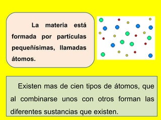 La materia está formada por partículas pequeñísimas, llamadas átomos.  Existen mas de cien tipos de átomos, que al combinarse unos con otros forman las diferentes sustancias que existen. 