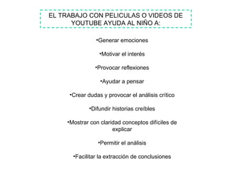 EL TRABAJO CON PELICULAS O VIDEOS DE YOUTUBE AYUDA AL NIÑO A: Generar emociones Motivar el interés Provocar reflexiones Ayudar a pensar Crear dudas y provocar el análisis crítico Difundir historias creíbles Mostrar con claridad conceptos difíciles de explicar Permitir el análisis Facilitar la extracción de conclusiones 