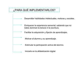 ¿PARA QUÉ IMPLEMENTARLOS? Desarrollar habilidades intelectuales, motoras y sociales. Enriquecer la experiencia sensorial, sabiendo que no todos dominan la lectura ni la escritura. Facilitar la adquisición y fijación de aprendizajes. Motivar al alumno y su aprendizaje. Estimular la participación activa del alumno. Iniciarlo en la alfabetización digital. 