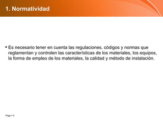 1. Normatividad Es necesario tener en cuenta las regulaciones, códigos y normas que reglamentan y controlen las características de los materiales, los equipos, la forma de empleo de los materiales, la calidad y método de instalación. 