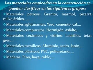 Los materiales empleados en la construcción se
pueden clasificar en los siguientes grupos:
Materiales pétreos. Granito, mármol, pizarra,
caliza,áridos, ...
Materiales aglutinantes. Yeso, cemento, cal,...
Materiales compuestos. Hormigón, asfalto,...
Materiales cerámicos y vidrios. Ladrillos, tejas,
gres,...
Materiales metálicos. Aluminio, acero, latón,...
Materiales plásticos. PVC, poliuretano,....
Maderas. Pino, haya, roble,...

 