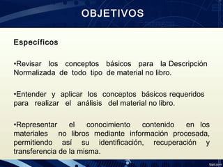 Específicos 
•Revisar los conceptos básicos para la Descripción
Normalizada de todo tipo de material no libro. 
•Entender y aplicar los conceptos básicos requeridos
para realizar el análisis del material no libro.
•Representar el conocimiento contenido en los
materiales no libros mediante información procesada,
permitiendo así su identificación, recuperación y
transferencia de la misma.
OBJETIVOS
 