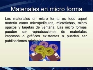 Materiales en micro forma
Los materiales en micro forma es todo aquel
materia como micropelículas, microfichas, micro
opacos y tarjetas de ventana. Las micro formas
pueden ser reproducciones de materiales
impresos o gráficos existentes o pueden ser
publicaciones originales.
 