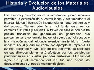 Los medios y tecnologías de la información y comunicación
permiten la expresión de nuestras ideas y sentimientos y el
intercambio de información independientemente del tiempo y
del espacio. Tienen, además un rol fundamental en los
cambios culturales y sociales. A través de ellos el hombre ha
podido transmitir de generación en generación sus
pensamientos y conocimientos construyendo así el pasado y
la civilización actual. Algunos inventos han tenido un fuerte
impacto social y cultural como por ejemplo la imprenta. El
avance, progreso y evolución de una determinada sociedad
en sus diversos planos está afectada por las tecnologías
predominantes en ciertos períodos históricos. El final del
siglo XIX y el comienzo del XX fue una época de
descubrimientos y creaciones tecnológicas.
Historia y Evolución de los Materiales
Audiovisuales
 