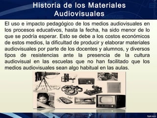 El uso e impacto pedagógico de los medios audiovisuales en
los procesos educativos, hasta la fecha, ha sido menor de lo
que se podría esperar. Esto se debe a los costos económicos
de estos medios, la dificultad de producir y elaborar materiales
audiovisuales por parte de los docentes y alumnos, y diversos
tipos de resistencias ante la presencia de la cultura
audiovisual en las escuelas que no han facilitado que los
medios audiovisuales sean algo habitual en las aulas.
Historia de los Materiales
Audiovisuales
 