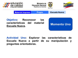 Material Impreso   Propio   Escuela Nueva


Objetivo:    Reconocer  las
características del material
                                  Momento Uno
Escuela Nueva.



Actividad Uno: Explorar las características de
Escuela Nueva a partir de su manipulación y
preguntas orientadoras.
 