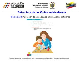 Estructura de las Guías en Nivelemos
   Momento D: Aplicación de aprendizajes en situaciones cotidianas




Tomado de Ministerio de Educación Nacional (2011). Nivelemos Lenguaje 2. Bogotá, D.C., Colombia: Imprenta Nacional.
 