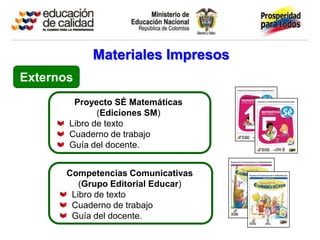 Materiales Impresos
Externos
        Proyecto SÉ Matemáticas
              (Ediciones SM)
       Libro de texto
       Cuaderno de trabajo
       Guía del docente.


       Competencias Comunicativas
          (Grupo Editorial Educar)
        Libro de texto
        Cuaderno de trabajo
        Guía del docente.
 