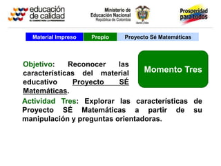 Material Impreso   Propio   Proyecto Sé Matemáticas




Objetivo:    Reconocer    las
características del material     Momento Tres
educativo     Proyecto    SÉ
Matemáticas.
Actividad Tres: Explorar las características de
Proyecto SÉ Matemáticas a partir de su
manipulación y preguntas orientadoras.
 