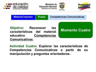 Material Impreso   Propio   Competencias Comunicativas



Objetivo:    Reconocer   las
características del material          Momento Cuatro
educativo       Competencias
Comunicativas.

Actividad Cuatro: Explorar las características de
Competencias Comunicativas a partir de su
manipulación y preguntas orientadoras.
 