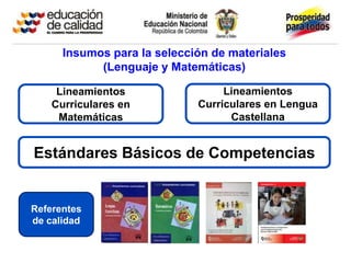 Insumos para la selección de materiales
            (Lenguaje y Matemáticas)

     Lineamientos                 Lineamientos
    Curriculares en          Curriculares en Lengua
     Matemáticas                   Castellana


Estándares Básicos de Competencias


Referentes
de calidad
 