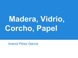 Madera, Vidrio,
Corcho, Papel
Imanol Pérez García
 