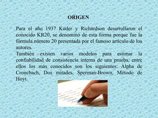 ORIGEN
Para el año 1937 Kuder y Richardson desarrollaron el
conocido KR20, se denominó de esta forma porque fue la
fórmula número 20 presentada por el famoso artículo de los
autores.
También existen varios modelos para estimar la
confiabilidad de consistencia interna de una prueba, entre
ellos los más conocidos son los siguientes: Alpha de
Croncbach, Dos mitades, Sperman-Brown, Método de
Hoyt.

 