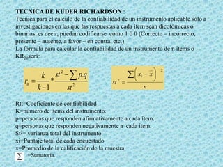 TECNICA DE KUDER RICHARDSON :
Técnica para el calculo de la confiabilidad de un instrumento aplicable sólo a
investigaciones en las que las respuestas a cada ítem sean dicotómicas o
binarias, es decir, puedan codificarse como 1 ó 0 (Correcto – incorrecto,
presente – ausente, a favor – en contra, etc.)
La fórmula para calcular la confiabilidad de un instrumento de n ítems o
KR20será:

rtt

k
k 1

*

st

__

2

p.q
st 2

xi
st 2

x
n

Rtt=Coeficiente de confiabilidad
K=número de ítems del instrumento.
p=personas que responden afirmativamente a cada ítem.
q=personas que responden negativamente a cada ítem.
St2= varianza total del instrumento
xi=Puntaje total de cada encuestado
x=Promedio de la calificación de la muestra
=Sumatoria.

2

 